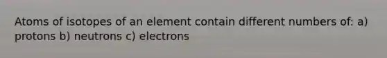 Atoms of isotopes of an element contain different numbers of: a) protons b) neutrons c) electrons