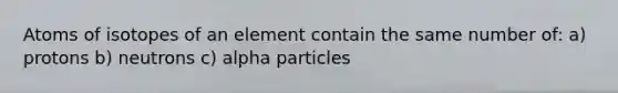 Atoms of isotopes of an element contain the same number of: a) protons b) neutrons c) alpha particles