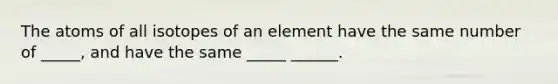 The atoms of all isotopes of an element have the same number of _____, and have the same _____ ______.