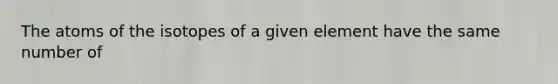 The atoms of the isotopes of a given element have the same number of