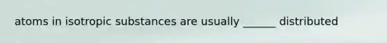 atoms in isotropic substances are usually ______ distributed