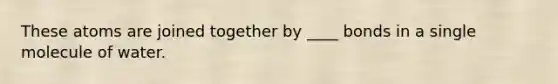 These atoms are joined together by ____ bonds in a single molecule of water.