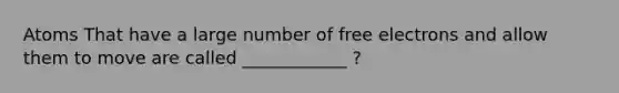 Atoms That have a large number of free electrons and allow them to move are called ____________ ?