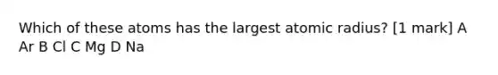 Which of these atoms has the largest atomic radius? [1 mark] A Ar B Cl C Mg D Na