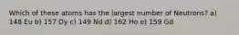 Which of these atoms has the largest number of Neutrons? a) 148 Eu b) 157 Dy c) 149 Nd d) 162 Ho e) 159 Gd