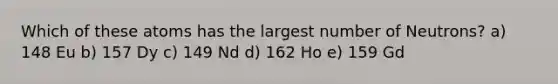 Which of these atoms has the largest number of Neutrons? a) 148 Eu b) 157 Dy c) 149 Nd d) 162 Ho e) 159 Gd