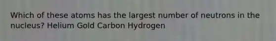 Which of these atoms has the largest number of neutrons in the nucleus? Helium Gold Carbon Hydrogen