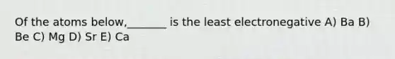 Of the atoms below,_______ is the least electronegative A) Ba B) Be C) Mg D) Sr E) Ca