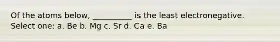 Of the atoms below, __________ is the least electronegative. Select one: a. Be b. Mg c. Sr d. Ca e. Ba