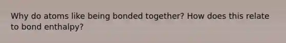 Why do atoms like being bonded together? How does this relate to bond enthalpy?