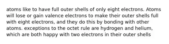 atoms like to have full outer shells of only eight electrons. Atoms will lose or gain valence electrons to make their outer shells full with eight electrons, and they do this by bonding with other atoms. exceptions to the octet rule are hydrogen and helium, which are both happy with two electrons in their outer shells