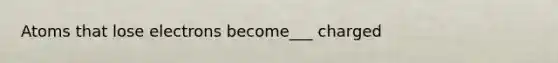 Atoms that lose electrons become___ charged