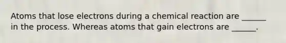 Atoms that lose electrons during a chemical reaction are ______ in the process. Whereas atoms that gain electrons are ______.