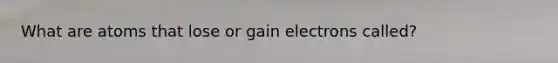 What are atoms that lose or gain electrons called?