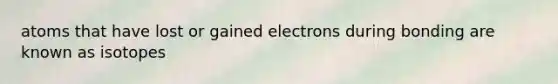 atoms that have lost or gained electrons during bonding are known as isotopes