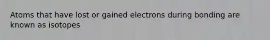 Atoms that have lost or gained electrons during bonding are known as isotopes