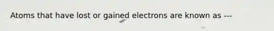 Atoms that have lost or gained electrons are known as ---