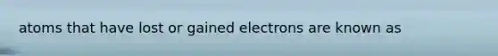 atoms that have lost or gained electrons are known as