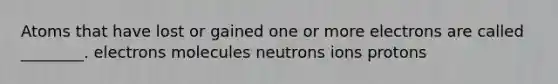 Atoms that have lost or gained one or more electrons are called ________. electrons molecules neutrons ions protons