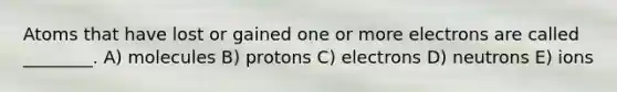 Atoms that have lost or gained one or more electrons are called ________. A) molecules B) protons C) electrons D) neutrons E) ions