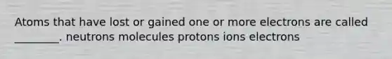 Atoms that have lost or gained one or more electrons are called ________. neutrons molecules protons ions electrons