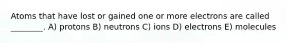 Atoms that have lost or gained one or more electrons are called ________. A) protons B) neutrons C) ions D) electrons E) molecules