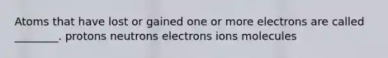 Atoms that have lost or gained one or more electrons are called ________. protons neutrons electrons ions molecules