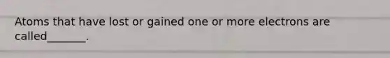 Atoms that have lost or gained one or more electrons are called_______.