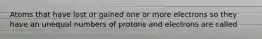 Atoms that have lost or gained one or more electrons so they have an unequal numbers of protons and electrons are called