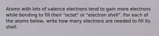 Atoms with lots of valence electrons tend to gain more electrons while bonding to fill their "octet" or "electron shell". For each of the atoms below, write how many electrons are needed to fill its shell.