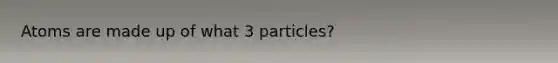 Atoms are made up of what 3 particles?