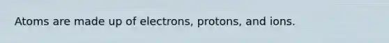 Atoms are made up of electrons, protons, and ions.