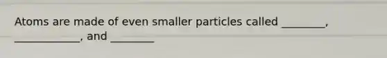 Atoms are made of even smaller particles called ________, ____________, and ________