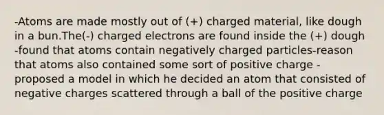 -Atoms are made mostly out of (+) charged material, like dough in a bun.The(-) charged electrons are found inside the (+) dough -found that atoms contain negatively charged particles-reason that atoms also contained some sort of positive charge -proposed a model in which he decided an atom that consisted of negative charges scattered through a ball of the positive charge