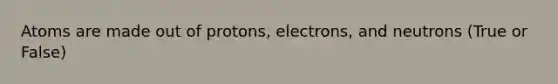 Atoms are made out of protons, electrons, and neutrons (True or False)