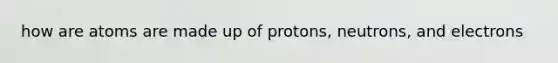 how are atoms are made up of protons, neutrons, and electrons