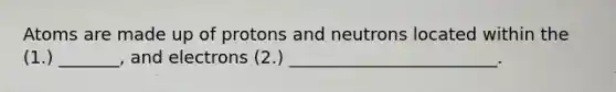 Atoms are made up of protons and neutrons located within the (1.) _______, and electrons (2.) ________________________.
