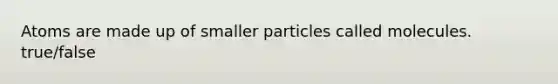 Atoms are made up of smaller particles called molecules. true/false