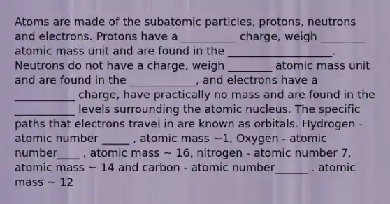 Atoms are made of the subatomic particles, protons, neutrons and electrons. Protons have a __________ charge, weigh ________ atomic mass unit and are found in the ___________________. Neutrons do not have a charge, weigh ________ atomic mass unit and are found in the ____________, and electrons have a ___________ charge, have practically no mass and are found in the ___________ levels surrounding the atomic nucleus. The specific paths that electrons travel in are known as orbitals. Hydrogen - atomic number _____ , atomic mass ~1, Oxygen - atomic number____ , atomic mass ~ 16, nitrogen - atomic number 7, atomic mass ~ 14 and carbon - atomic number______ . atomic mass ~ 12