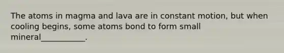 The atoms in magma and lava are in constant motion, but when cooling begins, some atoms bond to form small mineral___________.