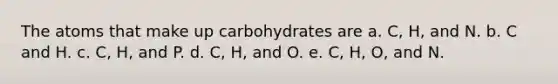 The atoms that make up carbohydrates are a. C, H, and N. b. C and H. c. C, H, and P. d. C, H, and O. e. C, H, O, and N.