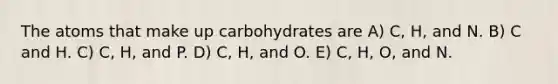 The atoms that make up carbohydrates are A) C, H, and N. B) C and H. C) C, H, and P. D) C, H, and O. E) C, H, O, and N.