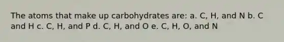 The atoms that make up carbohydrates are: a. C, H, and N b. C and H c. C, H, and P d. C, H, and O e. C, H, O, and N