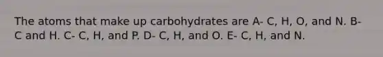 The atoms that make up carbohydrates are A- C, H, O, and N. B- C and H. C- C, H, and P. D- C, H, and O. E- C, H, and N.