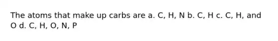 The atoms that make up carbs are a. C, H, N b. C, H c. C, H, and O d. C, H, O, N, P