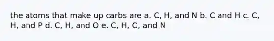 the atoms that make up carbs are a. C, H, and N b. C and H c. C, H, and P d. C, H, and O e. C, H, O, and N