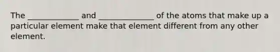 The _____________ and ______________ of the atoms that make up a particular element make that element different from any other element.