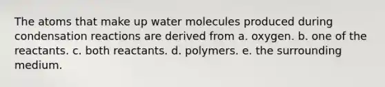 The atoms that make up water molecules produced during condensation reactions are derived from a. oxygen. b. one of the reactants. c. both reactants. d. polymers. e. the surrounding medium.