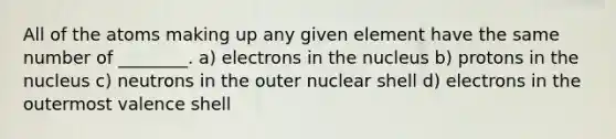 All of the atoms making up any given element have the same number of ________. a) electrons in the nucleus b) protons in the nucleus c) neutrons in the outer nuclear shell d) electrons in the outermost valence shell