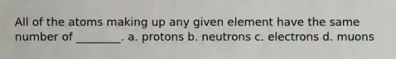 All of the atoms making up any given element have the same number of ________. a. protons b. neutrons c. electrons d. muons